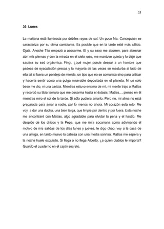 53



36 Lunes


La mañana está iluminada por débiles rayos de sol. Un poco fría. Concepción se
caracteriza por su clima cambiante. Es posible que en la tarde esté más cálido.
Ojala. Anoche Tito empezó a acosarme. El y su sexo me aburren, para abreviar
abrí mis piernas y con la mirada en el cielo raso, me mantuve quieta y lo dejé que
saciara su sed orgásmica. Fingí, ¿qué mujer puede desear a un hombre que
padece de eyaculación precoz y la mayoría de las veces se masturba al lado de
ella tal si fuera un pendejo de mierda, un tipo que no se comunica sino para criticar
y hacerla sentir como una pulga miserable depositada en el planeta. Ni un solo
beso me dio, ni una caricia. Mientras estuvo encima de mí, mi mente trajo a Matías
y recordó su tibia ternura que me desarma hasta el éxtasis. Matías..., pienso en él
mientras miro el sol de la tarde. Si sólo pudiera amarlo. Pero no, mi alma no está
preparada para amar a nadie, por lo menos no ahora. Mi corazón está roto. Me
voy a dar una ducha, una bien larga, que limpie por dentro y por fuera. Esta noche
me encontraré con Matías, algo agradable para olvidar la pena y el hastío. Me
despido de los chicos y la Pepa, que me mira socarrona como adivinando el
motivo de mis salidas de los días lunes y jueves, le digo chao, voy a la casa de
una amiga, en tanto muevo la cabeza con una media sonrisa. Matías me espera y
la noche huele exquisito. Si llega o no llega Alberto, ¿a quién diablos le importa?
Guardo el cuaderno en el cajón secreto.
 