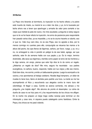 57



38 Martes


La Pepa vino llorando al dormitorio, la inyección no ha hecho efecto y la pobre
está muerta de miedo, su mamá la va a retar me dice, y yo, te lo buscaste por
lacha ahora vas a tener que apechugar y armarte de valor para contarle a tus
viejos que metiste la pata de nuevo, me mira asustada y pregunta si estoy segura
que no le va ha hacer efecto la inyección, me armo de paciencia para responderle
han pasado varios días, ya es imposible, y no se te ocurra hacerte un aborto, eso
sí que no. Vale muy caro dice, no es eso Pepa, eso no agrada a dios, por lo
menos conmigo no cuentes para ello, compungida se retuerce las manos a la
altura del pecho, los ojos llenos de lágrimas, señora, por favor, ruega, y yo, no y
no, no arriesgaré tu vida ni pondré en peligro la de ese bebé, agrego, así que
señorita, este fin de semana habla con sus papás y ya. Es lo mejor, termino
diciéndole, ella seca sus lágrimas y tiembla como papel, la tomo de los hombros y
le digo serena, sin enojo, piensa que este hijo dios te lo da como un regalo.
¿Matarías un regalo de dios? Me mira, seguro ha recordado              sus padres
evangélicos, no señora, bueno, respondo, habla con tus viejos y dile eso mismo.
Está bien dice, me sonríe y emite un balbuceante gracias. Luego la acompaño a la
cocina y nos aprontamos al trabajo cotidiano. Nicolás llegó temprano, un dolor de
muelas lo tiene loco, llamo al dentista para pedirle una hora. La tarde se me fue
acompañando al Nico y escuchando sus alegatos contra la mano dura del
odontólogo. Al llegar a casa, Camilo se acerca corriendo, me abraza y me
pregunta ¿me trajiste algo?. Me abruma de pronto el desempleo. La rutina de
dueña de casa no se hizo para mí y los requerimientos de los chicos me afligen.
En la noche me preparo un largo trago vodka naranja para terminar un día
intranquilo y cosa rara, ni siquiera puedo catalogarlo como fastidioso. Entre la
Pepa y los chicos se me pasó volando.
 