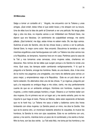 58



39 Miércoles


Salgo a tomar un cortadito al L ´ Ángolo, me encuentro con la Tatiana y unas
amigas. ¡Qué onda!, éstas niñas sí que están locas y me atrapan con su locura.
Una de ellas tuvo la idea de partir al Cinemark a ver una película. No tengo plata
digo y otra me dice, no importa vamos a ver Infidelidad con Richard Gere, me
dijeron que era fabulosa. Un sentimiento de culpabilidad emerge, me siento
pillada. ¡Qué tontería!, me digo, estas minas no saben nada. Ok, les digo vamos.
Subimos al auto de Sandra, otra de las chicas locas y vamos a ver la película.
Genial Gere, lo mejor como actor. Nos encantó. Discutimos la temática un rato
mientras engullimos unas hamburguesas con café. La Tatiana nos dice vamos nos
a la República, es temprano, hacemos hora en mi casa. Partimos para la casa de
la Tati y nos tomamos unas cervezas, cinco mujeres solas, charlamos sin
descanso. Nos reímos de las tallas que surgen porque a la Sandra la ronda una
mina. Qué cosa, los tiempos están cambiando vertiginosamente. Y tú qué le
pregunto a la Sandra, encoge los hombros. Nada, es una lesera, dice. A las once
de la noche nos pegamos una arregladita, una mano de elefante para vernos un
poco mejor, y emprendemos viaje a la Republica. Este es un pub disco en el
barrio estación. Es alternativo dice una de las chicas. Y yo ingenua, pregunto por
qué y la respuesta es ambiguo llega a mis oídos, cierto, me doy perfectamente
cuenta de que es un ambiente ambiguo. Hombres con hombres, mujeres con
mujeres, y entre medio parejas hombre y mujer. Observo a un hombre bailar con
dos mujeres. Es mi primera vez en un lugar así y me siento extraña, pero no me
importa lo que haga el resto. Pienso en Matías, debe estar esperando el llamado
que no le haré hoy. La Tatiana me saca a bailar y bailamos como dos horas
tonteando con otras mujeres. La Sandra pescó un mino, me dice la Cecilia. Veo
que se le acerca otro, un morenazo bastante atractivo le coquetea, le mueve los
hombros, la Sandra lo mira con ojos cazadores. Esta no se conforma con uno,
pienso y me sonrío, mientras tomo un poco de mi combinado y me siento a fumar.
Miro la hora, son las dos veinte. La Tati esta feliz, me toma por los hombros y me
 