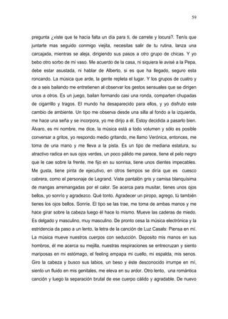 59



pregunta ¿viste que te hacía falta un día para ti, de carrete y locura?. Tenís que
juntarte mas seguido conmigo viejita, necesitas salir de tu rutina, lanza una
carcajada, mientras se aleja, dirigiendo sus pasos a otro grupo de chicas. Y yo
bebo otro sorbo de mi vaso. Me acuerdo de la casa, ni siquiera le avisé a la Pepa,
debe estar asustada, ni hablar de Alberto, si es que ha llegado, seguro esta
roncando. La música que arde, la gente repleta el lugar. Y los grupos de cuatro y
de a seis bailando me entretienen al observar los gestos sensuales que se dirigen
unos a otros. Es un juego, bailan formando casi una ronda, comparten chupadas
de cigarrillo y tragos. El mundo ha desaparecido para ellos, y yo disfruto este
cambio de ambiente. Un tipo me observa desde una silla al fondo a la izquierda,
me hace una seña y se incorpora, yo me dirijo a él. Estoy decidida a pasarlo bien.
Álvaro, es mi nombre, me dice, la música está a todo volumen y sólo es posible
conversar a gritos, yo respondo medio gritando, me llamo Verónica, entonces, me
toma de una mano y me lleva a la pista. Es un tipo de mediana estatura, su
atractivo radica en sus ojos verdes, un poco pálido me parece, tiene el pelo negro
que le cae sobre la frente, me fijo en su sonrisa, tiene unos dientes impecables.
Me gusta, tiene pinta de ejecutivo, en otros tiempos se diría que es cuesco
cabrera, como el personaje de Legrand. Viste pantalón gris y camisa blanquísima
de mangas arremangadas por el calor. Se acerca para musitar, tienes unos ojos
bellos, yo sonrío y agradezco. Qué tonto. Agradecer un piropo, agrego, tú también
tienes los ojos bellos. Sonríe. El tipo se las trae, me toma de ambas manos y me
hace girar sobre la cabeza luego él hace lo mismo. Mueve las caderas de miedo.
Es delgado y masculino, muy masculino. De pronto cesa la música electrónica y la
estridencia da paso a un lento, la letra de la canción de Luz Casals: Piensa en mí.
La música mueve nuestros cuerpos con seducción. Deposito mis manos en sus
hombros, él me acerca su mejilla, nuestras respiraciones se entrecruzan y siento
mariposas en mi estómago, el feeling empapa mi cuello, mi espalda, mis senos.
Giro la cabeza y busco sus labios, un beso y éste desconocido irrumpe en mí,
siento un fluido en mis genitales, me eleva en su ardor. Otro lento, una romántica
canción y luego la separación brutal de ese cuerpo cálido y agradable. De nuevo
 