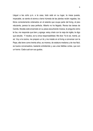 6



Llegué a las ocho p.m. a la casa, todo está en su lugar, la mesa puesta,
impecable, se siente el aroma a tierra húmeda de las plantas recién regadas, los
libros correctamente ordenados en el estante que ocupa parte del living, el piso
reluciente, parece la casa perfecta. Alberto no ha llegado. Reviso las tareas de
Camilo, Nicolás está encerrado en su pieza escuchando música, le pregunto cómo
le fue, me responde que bien y agrega: estoy chato con la vieja de inglés, le digo
que estudie. Y recalco, es tu única responsabilidad. Me dice: Ya lo sé, mamá, ya
sé. Voy a la cocina, me preparo un té y me instalo en el living a conversar con la
Pepa, ella tiene como treinta años, es morena, de estatura mediana y de risa fácil,
es buena conversadora, bastante entretenida y usa unas falditas cortas, que son
un horror. Cada cual con sus gustos.
 