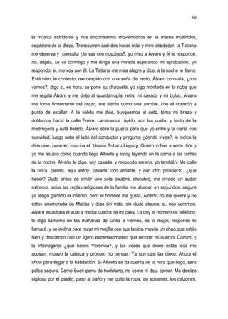 60



la música estridente y nos encontramos moviéndonos en la marea multicolor,
cegadora de la disco. Transcurren casi dos horas más y miro alrededor, la Tatiana
me observa y consulta ¿te vas con nosotras?, yo miro a Álvaro y él le responde,
no, déjala, se va conmigo y me dirige una mirada esperando mi aprobación, yo
respondo, si, me voy con él. La Tatiana me mira alegre y dice, a la noche te llamo.
Está bien, le contesto, me despido con una seña del resto. Álvaro consulta, ¿nos
vamos?, digo si, es hora, se pone su chaqueta, yo sigo montada en la nube que
me regaló Álvaro y me dirijo al guardarropía, retiro mi casaca y mi bolso. Álvaro
me toma firmemente del brazo, me siento como una zombie, con el corazón a
punto de estallar. A la salida me dice, busquemos el auto, toma mi brazo y
doblamos hacia la calle Freire, caminamos rápido, son las cuatro y tanto de la
madrugada y está helado. Álvaro abre la puerta para que yo entre y la cierra con
suavidad, luego sube al lado del conductor y pregunta ¿donde vives?, le indico la
dirección, pone en marcha el blanco Subaru Legacy. Quiero volver a verte dice y
yo me asusto como cuando llega Alberto y estoy leyendo en la cama a las tantas
de la noche. Álvaro, le digo, soy casada, y responde sereno, yo también. Me callo
la boca, pienso, aquí estoy, casada, con amante, y con otro prospecto, ¿qué
hacer? Dudo antes de emitir una sola palabra, elucubro, me invade un sudor
extremo, todas las reglas religiosas de la familia me aturden en segundos, seguro
ya tengo ganado el infierno, pero el hombre me gusta, Alberto no me quiere y no
estoy enamorada de Matías y digo sin más, sin duda alguna, si, nos veremos.
Álvaro estaciona el auto a media cuadra de mi casa. Le doy el número de teléfono,
le digo llámame en las mañanas de lunes a viernes, es lo mejor, responde te
llamaré, y se inclina para rozar mi mejilla con sus labios, musito un chao,que estés
bien y desciendo con un ligero estremecimiento que recorre mi cuerpo. Camino y
la interrogante ¿qué haces Verónica?, y las voces que dicen estás loca me
acosan, muevo la cabeza y procuro no pensar. Ya son casi las cinco. Ahora el
show para llegar a la habitación. Si Alberto se da cuenta de la hora que llego, será
pelea segura. Como buen perro de hortelano, no come ni deja comer. Me deslizo
sigilosa por el pasillo, paso al baño y me quito la ropa; los sostenes, los calzones,
 