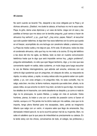 62



40 Jueves


No sentí cuando se levantó Tito, desperté a las once obligada por la Pepa y el
dichoso almuerzo. ¡Diablos!, me duele la cabeza, el hachazo no me lo saca nadie.
Pepa, le grito, dame unas dipironas y un vaso de leche. Llega con el vaso y las
pastillas al tiempo que me ataca con la bendita pregunta ¿qué vamos a hacer de
almuerzo hoy señora?, y yo, ¿qué hay?, ¿hay arroz, papas, fideos?, al escuchar
que solo quedan tallarines, le digo bien haz esos tallarines con la carne que queda
en el freezer, acompáñalo de una lechuga con zanahoria rallada y estamos bien.
La Pepa da media vuelta y me deja en paz. Al fin sola. El almuerzo, todos los días
el condenado almuerzo, sólo que hoy no me meto a la cocina. El ring del teléfono
a las doce del día me agita, es Matías, todo va bien en nuestra comunicación
telefónica hasta que le digo que será imposible vernos hoy, ¿algún problema?,
pregunta sobresaltado, no sólo que ayer llegué tardísimo, digo, y no creo que sea
conveniente repetir mi salida, debo cuidarme, un mutis largo para luego escuchar
la voz de Matías interrogándome, qué adónde salí anoche, entonces con voz
calma le digo quedamos que sin preguntas, sin ataques de celos, su respuesta es
rápida, no estoy celoso, y repite, no estoy celoso sólo me gustaría saber con quién
saliste, y yo, con unas amigas y no preguntes más, no seas curiosillo, hoy no
salgo, esta bien, me dice, te llamo mañana, respondo que estés bien, añado, no te
pases rollos, es que anoche no dormí muy bien, es todo lo que le digo, me reservo
los detalles de mi trasnoche, con cierto desaliento se despide y yo como si nada le
digo no te preocupes, te quiero Matías, y cuelgo sin más el auricular. Estos
hombres, pienso, la tratan a una con un sentido de posesión como si fueran el
marido, aunque a mí Tito jamás me ha dicho nada por mis salidas, creo que no le
importa, tengo plena libertad para mis escapadas, claro, jamás se imaginaría
Alberto que salgo con un varón, ni siquiera sabe que llego de amanecida. Soy
demasiado imbécil para él, no se le ocurriría pensar mal de su mujercita. Bien, no
sabe el caballero que la que peca de imbecilidad es precisamente su cabeza. En
la tarde estoy con los chicos, conversamos de todo, el colegio, las profesoras y
 