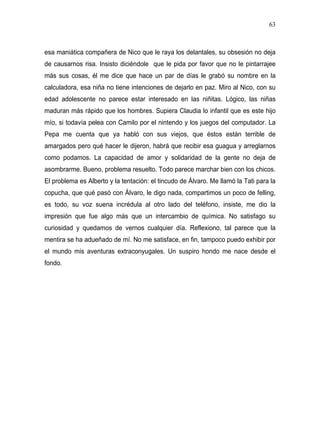 63



esa maniática compañera de Nico que le raya los delantales, su obsesión no deja
de causarnos risa. Insisto diciéndole que le pida por favor que no le pintarrajee
más sus cosas, él me dice que hace un par de días le grabó su nombre en la
calculadora, esa niña no tiene intenciones de dejarlo en paz. Miro al Nico, con su
edad adolescente no parece estar interesado en las niñitas. Lógico, las niñas
maduran más rápido que los hombres. Supiera Claudia lo infantil que es este hijo
mío, si todavía pelea con Camilo por el nintendo y los juegos del computador. La
Pepa me cuenta que ya habló con sus viejos, que éstos están terrible de
amargados pero qué hacer le dijeron, habrá que recibir esa guagua y arreglarnos
como podamos. La capacidad de amor y solidaridad de la gente no deja de
asombrarme. Bueno, problema resuelto. Todo parece marchar bien con los chicos.
El problema es Alberto y la tentación: el tincudo de Álvaro. Me llamó la Tati para la
copucha, que qué pasó con Álvaro, le digo nada, compartimos un poco de felling,
es todo, su voz suena incrédula al otro lado del teléfono, insiste, me dio la
impresión que fue algo más que un intercambio de química. No satisfago su
curiosidad y quedamos de vernos cualquier día. Reflexiono, tal parece que la
mentira se ha adueñado de mí. No me satisface, en fin, tampoco puedo exhibir por
el mundo mis aventuras extraconyugales. Un suspiro hondo me nace desde el
fondo.
 