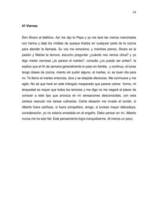 64



41 Viernes


Don Álvaro al teléfono. Así me dijo la Pepa y yo me lavé las manos manchadas
con harina y dejé los moldes de queque tirados en cualquier parte de la cocina
para atender la llamada. Su voz me emociona, y mientras pienso, Álvaro es la
pasión y Matías la ternura, escucho preguntar ¿cuándo nos vemos chica? y yo
digo medio nerviosa ¿te parece el martes?, consulta ¿no puede ser antes?, le
explico que el fin de semana generalmente lo paso en familia, y continuo, el lunes
tengo clases de cocina, miento sin pudor alguno, el martes, sí, es buen día para
mi. Te llamo el martes entonces, dice y se despide afectuoso. Me conmueve y me
agito. No sé que haré en este triángulo inesperado que parece cobrar forma, mi
terquedad es mayor que todos los temores y me digo no me negaré el placer de
conocer a este tipo que provoca en mí sensaciones desconocidas, con esta
certeza reanudo mis tareas culinarias. Cierta desazón me invade al cavilar, si
Alberto fuera cariñoso, si fuera compañero, amigo, si tuviese mayor delicadeza,
consideración, yo no estaría enredada en el engaño. Debo pensar en mí, Alberto
nunca me ha sido fiel. Este pensamiento logra tranquilizarme. Al menos un poco.
 