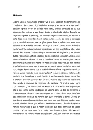 65



42 Sábado


Alberto volvió a masturbarse anoche y yo al lado. Describir mis sentimientos es
complicado, dolor, rabia, algo indefinible emerge y se rompe cada vez que lo
escucho. Apenas lo veo en el lado de la cama, con los ramalazos de luz que
atraviesan las cortinas y que llegan desde el alumbrado público. Escucho su
respiración que se acelera bajo las sábanas, luego, cuando acaba, se levanta al
baño, llega hasta mis oídos el ruido del agua, las sonadas de nariz, el carraspeo
que le caracteriza cuando evacua. ¿Qué puede llevar a un hombre a tener estas
sesiones masturbatorias teniendo a la mujer al lado?. Durante mucho tiempo la
masturbación ha sido considerada pecaminosa, un vicio reprobable y tabú, sobre
todo en las mujeres. Y todavía hoy a muchas les da vergüenza y les plantea
dudas: ¿es normal?, ¿afecta a la salud o a las relaciones sexuales?. Creo no tener
tabúes al respecto. Sé que no todo el mundo se masturba, pero la gran mayoría
de hombres y mujeres lo ha hecho o lo hace a lo largo de su vida. Es más habitual
entre los hombres, sobre todo jóvenes, es tan normal que se masturben como que
no lo hagan. Alguna vez leí que la masturbación no afecta la potencia sexual, un
hombre que se masturba no es menos "potente" que un hombre que no lo hace. Sí
es cierto, que después de la masturbación el hombre necesita tiempo para volver
a tener una erección: igual que tras un coito. Durante los períodos de abstinencia
ésta ayuda a mantener la capacidad de excitarse. Si analizo todos estos
conocimientos. ¿Qué mierda pasa con Alberto?. A decir verdad, intento pasar por
alto lo que defino como pendejadas de Alberto pero no dejo de revisarme y
preocuparme de mí como mujer, porque para ser honesta, sí me causa extrañeza
esta inclinación obsesiva del hombre con quien comparto la cama. De vez en
cuando me asalta el pensamiento de que no es más que flojera de macho, hacer
el amor pareciera ser un gran esfuerzo pasado los cuarenta. Es más fácil para el
hombre masturbarse o que le hagan sexo oral, que darse el trabajo de juegos
previos, caricias que para toda mujer son imprescindibles. Me examino
mentalmente, no soy una mujer desagradable. Creo. No ando con las chascas
 