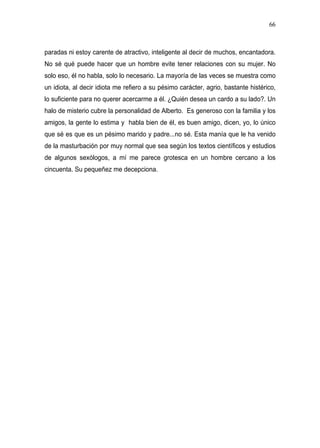 66



paradas ni estoy carente de atractivo, inteligente al decir de muchos, encantadora.
No sé qué puede hacer que un hombre evite tener relaciones con su mujer. No
solo eso, él no habla, solo lo necesario. La mayoría de las veces se muestra como
un idiota, al decir idiota me refiero a su pésimo carácter, agrio, bastante histérico,
lo suficiente para no querer acercarme a él. ¿Quién desea un cardo a su lado?. Un
halo de misterio cubre la personalidad de Alberto. Es generoso con la familia y los
amigos, la gente lo estima y habla bien de él, es buen amigo, dicen, yo, lo único
que sé es que es un pésimo marido y padre...no sé. Esta manía que le ha venido
de la masturbación por muy normal que sea según los textos científicos y estudios
de algunos sexólogos, a mí me parece grotesca en un hombre cercano a los
cincuenta. Su pequeñez me decepciona.
 