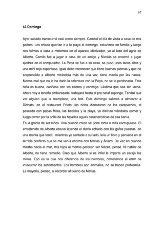 67



43 Domingo


Ayer sábado transcurrió casi como siempre. Cambié el día de visita a casa de mis
padres. Los chicos querían ir a la playa el domingo, estuvimos en familia y luego
nos fuimos a casa a meternos en el aparato idiotizador, yo al lado del agrio de
Alberto. Camilo fue a jugar a casa de un amigo y Nicolás se encerró a jugar
ajedrez en el computador. La Pepa se fue a su casa, se puso unos tacos altos y
una mini roja espantosa, igual debo reconocer que tiene buenas piernas y que he
sorprendido a Alberto mirándola más de una vez, tiene manía por las nanas.
Menos mal que no le ha dado la calentura con la Pepa, no se lo perdonaría. Esta
niña es buena, cariñosa con los cabros y conmigo. Lástima que sea tan lacha.
Ahora voy a tenerla embarazada, trabajará hasta el pre natal supongo. Tendré que
ver alguien que la reemplace, una lata. Este domingo salimos a almorzar a
Dichato, en el restaurant Prieto, los niños disfrutaron de los carapachos, el
pescado con papas fritas, las bebidas y la playa, yo disfruté viéndolos comer y
luego correr por la orilla de las heladas aguas características de esa bahía.
Es la gracia de ser niños. Una cuando crece se pone tonta o más escrupulosa. El
entretenido de Alberto estuvo leyendo el diario echado con las gafas puestas, en
una manta que tendí, mientras yo sentada a su lado, leía un libro y pensaba en el
terrible conflicto que se me venía encima con Matías y Álvaro. De vez en cuando
miraba hacia el mar, mis hijos al menos parecen ser felices, pensé. Ni hablar de
Alberto, no tiene remedio. Creo que Alberto si es infiel le importa un carajo las
minas. Eso es lo que nos diferencia de los hombres, cometemos el error de
involucrar los sentimientos. Los hombres son animales, no se hacen problemas.
La mayoría, pienso, al recordar al bueno de Matías.
 