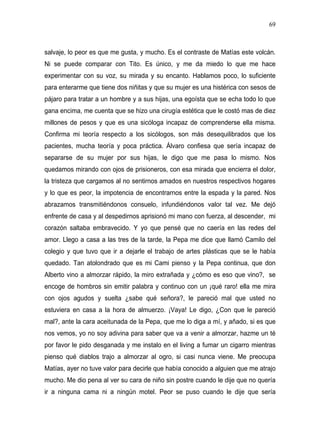 69



salvaje, lo peor es que me gusta, y mucho. Es el contraste de Matías este volcán.
Ni se puede comparar con Tito. Es único, y me da miedo lo que me hace
experimentar con su voz, su mirada y su encanto. Hablamos poco, lo suficiente
para enterarme que tiene dos niñitas y que su mujer es una histérica con sesos de
pájaro para tratar a un hombre y a sus hijas, una egoísta que se echa todo lo que
gana encima, me cuenta que se hizo una cirugía estética que le costó mas de diez
millones de pesos y que es una sicóloga incapaz de comprenderse ella misma.
Confirma mi teoría respecto a los sicólogos, son más desequilibrados que los
pacientes, mucha teoría y poca práctica. Álvaro confiesa que sería incapaz de
separarse de su mujer por sus hijas, le digo que me pasa lo mismo. Nos
quedamos mirando con ojos de prisioneros, con esa mirada que encierra el dolor,
la tristeza que cargamos al no sentirnos amados en nuestros respectivos hogares
y lo que es peor, la impotencia de encontrarnos entre la espada y la pared. Nos
abrazamos transmitiéndonos consuelo, infundiéndonos valor tal vez. Me dejó
enfrente de casa y al despedirnos aprisionó mi mano con fuerza, al descender, mi
corazón saltaba embravecido. Y yo que pensé que no caería en las redes del
amor. Llego a casa a las tres de la tarde, la Pepa me dice que llamó Camilo del
colegio y que tuvo que ir a dejarle el trabajo de artes plásticas que se le había
quedado. Tan atolondrado que es mi Cami pienso y la Pepa continua, que don
Alberto vino a almorzar rápido, la miro extrañada y ¿cómo es eso que vino?, se
encoge de hombros sin emitir palabra y continuo con un ¡qué raro! ella me mira
con ojos agudos y suelta ¿sabe qué señora?, le pareció mal que usted no
estuviera en casa a la hora de almuerzo. ¡Vaya! Le digo, ¿Con que le pareció
mal?, ante la cara aceitunada de la Pepa, que me lo diga a mí, y añado, si es que
nos vemos, yo no soy adivina para saber que va a venir a almorzar, hazme un té
por favor le pido desganada y me instalo en el living a fumar un cigarro mientras
pienso qué diablos trajo a almorzar al ogro, si casi nunca viene. Me preocupa
Matías, ayer no tuve valor para decirle que había conocido a alguien que me atrajo
mucho. Me dio pena al ver su cara de niño sin postre cuando le dije que no quería
ir a ninguna cama ni a ningún motel. Peor se puso cuando le dije que sería
 