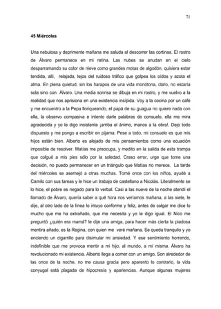 71



45 Miércoles


Una nebulosa y deprimente mañana me saluda al descorrer las cortinas. El rostro
de Álvaro permanece en mi retina. Las nubes se anudan en el cielo
desparramando su color de nieve como grandes motas de algodón, quisiera estar
tendida, allí, relajada, lejos del ruidoso tráfico que golpea los oídos y azota el
alma. En plena quietud, sin los harapos de una vida monótona, claro, no estaría
sola sino con Álvaro. Una media sonrisa se dibuja en mi rostro, y me vuelvo a la
realidad que nos aprisiona en una existencia insípida. Voy a la cocina por un café
y me encuentro a la Pepa lloriqueando, el papá de su guagua no quiere nada con
ella, la observo compasiva e intento darle palabras de consuelo, ella me mira
agradecida y yo le digo insistente ¡arriba el ánimo, manos a la obra!. Dejo todo
dispuesto y me pongo a escribir en pijama. Pese a todo, mi consuelo es que mis
hijos están bien. Alberto es alejado de mis pensamientos como una ecuación
imposible de resolver. Matías me preocupa, y medito en la salida de esta trampa
que colgué a mis pies sólo por la soledad. Craso error, urge que tome una
decisión, no puedo permanecer en un triángulo que Matías no merece. La tarde
del miércoles se asemejó a otras muchas. Tomé once con los niños, ayudé a
Camilo con sus tareas y le hice un trabajo de castellano a Nicolás. Literalmente se
lo hice, el pobre es negado para lo verbal. Casi a las nueve de la noche atendí el
llamado de Álvaro, quería saber a qué hora nos veríamos mañana, a las siete, le
dije, al otro lado de la línea lo intuyo conforme y feliz, antes de colgar me dice lo
mucho que me ha extrañado, que me necesita y yo le digo igual. El Nico me
preguntó ¿quién era mamá? le dije una amiga, para hacer más cierta la piadosa
mentira añado, es la Regina, con quien me veré mañana. Se queda tranquilo y yo
enciendo un cigarrillo para disimular mi ansiedad. Y ese sentimiento horrendo,
indefinible que me provoca mentir a mi hijo, al mundo, a mí misma. Álvaro ha
revolucionado mi existencia. Alberto llega a comer con un amigo. Son alrededor de
las once de la noche, no me causa gracia pero aparento lo contrario, la vida
conyugal está plagada de hipocresía y apariencias. Aunque algunas mujeres
 