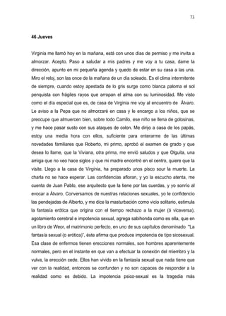 73



46 Jueves


Virginia me llamó hoy en la mañana, está con unos días de permiso y me invita a
almorzar. Acepto. Paso a saludar a mis padres y me voy a tu casa, dame la
dirección, apunto en mi pequeña agenda y quedo de estar en su casa a las una.
Miro el reloj, son las once de la mañana de un día soleado. Es el clima intermitente
de siempre, cuando estoy apestada de lo gris surge como blanca paloma el sol
penquista con frágiles rayos que arropan el alma con su luminosidad. Me visto
como el día especial que es, de casa de Virginia me voy al encuentro de Álvaro.
Le aviso a la Pepa que no almorzaré en casa y le encargo a los niños, que se
preocupe que almuercen bien, sobre todo Camilo, ese niño se llena de golosinas,
y me hace pasar susto con sus ataques de colon. Me dirijo a casa de los papás,
estoy una media hora con ellos, suficiente para enterarme de las últimas
novedades familiares que Roberto, mi primo, aprobó el examen de grado y que
desea lo llame, que la Viviana, otra prima, me envió saludos y que Olguita, una
amiga que no veo hace siglos y que mi madre encontró en el centro, quiere que la
visite. Llego a la casa de Virginia, ha preparado unos pisco sour la muerte. La
charla no se hace esperar. Las confidencias afloran, y yo la escucho atenta, me
cuenta de Juan Pablo, ese arquitecto que la tiene por las cuerdas, y yo sonrío al
evocar a Álvaro. Conversamos de nuestras relaciones sexuales, yo le confidencio
las pendejadas de Alberto, y me dice la masturbación como vicio solitario, estimula
la fantasía erótica que origina con el tiempo rechazo a la mujer (ó viceversa),
agotamiento cerebral e impotencia sexual, agrega sabihonda como es ella, que en
un libro de Weor, el matrimonio perfecto, en uno de sus capítulos denominado "La
fantasía sexual (o erótica)”, éste afirma que produce impotencia de tipo sicosexual.
Esa clase de enfermos tienen erecciones normales, son hombres aparentemente
normales, pero en el instante en que van a efectuar la conexión del miembro y la
vulva, la erección cede. Ellos han vivido en la fantasía sexual que nada tiene que
ver con la realidad, entonces se confunden y no son capaces de responder a la
realidad como es debido. La impotencia psico-sexual es la tragedia más
 