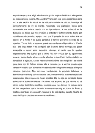 74



espantosa que puede afligir a los hombres y a las mujeres fanáticas ó a las gentes
de tipo puramente racional. Me asombra Virginia con esta teoría desconocida para
mí. Y ella explica, lo ubiqué en la biblioteca cuando me dio por investigar el
comportamiento de mi ex marido. Necesitaba una explicación lógica para
comprender que estaba casada con un tipo enfermo. Y me enfrasqué en la
búsqueda de textos que me ayudaron a entender y definitivamente dejarlo por
considerarlo sin remedio, agrega, claro que él padecía de otros males, era un
sádico, en el fondo. Y se queda pensativa al tiempo que toma un sorbo de su
aperitivo. Yo me limito a expresar, puede ser eso lo que aflige a Alberto. Puede
que ella tenga razón. Y la acompaño con el último sorbo de trago para pasar
enseguida a comer esos exquisitos tallarines al dente que le quedan
espectaculares. Me cuenta que la última vez que estuvo con su apasionado
amante, habían hecho el amor en la alfombra y Juan Pablo había estallado en
carcajadas al eyacular. Ella se había quedado atónita para luego reír de buena
gana junto con él. Reímos ambas, ella al recordar, yo, al ver los grandes ojos
verdes de Virginia con expresión aún estupefacta e imaginarlos tirados en el piso
riéndose desnudos. Nos servimos, hambrientas, la exquisita tallarinata y
terminamos en el living con una taza de café, intercambiando nuestras respectivas
experiencias. Mis devaneos no fueron omitidos. Ella me dijo, de inmediato debes
solucionar el atado con Matías. Yo afirmo, que el punto es que todavía no sé
cómo, insiste diciéndome decídete, no dejes pasar más tiempo, no es justo para
él. Nos despedimos casi a las seis, le comento que voy en busca de Álvaro y
repite no exenta de preocupación, resuelve lo del otro rápido y cuídate. Marcho de
casa de Virginia directo a encontrarme con Álvaro.
 