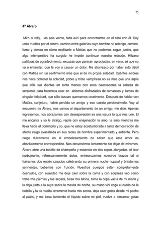 75



47 Álvaro


Miro el reloj, las seis veinte, falta aún para encontrarme en el café con él. Doy
unas vueltas por el centro, camino entre galerías cuyo nombre no retengo, camino,
fumo y pienso en cómo explicarle a Matías que no podemos seguir juntos, que
algo intempestivo ha surgido he impide continuar nuestra relación. Hilvano
palabras de agradecimiento, excusas que parecen apropiadas, en vano, sé que no
va a entender, que le voy a causar un dolor. Me aborrezco por haber sido débil
con Matías sin un sentimiento más que el de mi propia soledad. Cuántos errores
nos hace cometer la soledad, pobre y triste vampiresa no es más que una arpía
que afila sus dientes en tanto menea con aires cautivadores la cabeza de
serpiente para hacernos caer en abismos disfrazados de romances y llamas de
singular felicidad, que sólo buscan quemarnos cruelmente. Después de hablar con
Matías, conjeturo, habré perdido un amigo y eso cuesta perdonármelo. Voy al
encuentro de Álvaro, nos vamos al departamento de un amigo, me dice. Apenas
ingresamos, nos abrazamos con desesperación es una locura lo que nos une. El
me encanta y yo le atraigo, repite con enajenación te amo, te amo mientras me
lleva hacia el dormitorio y yo, que no estoy acostumbrada a tanta demostración de
afecto caigo avasallada en sus redes de hombre experimentado y ardiente. Pero
caigo dulcemente en el embelesamiento de saber que este amor es
absolutamente correspondido. Nos desvestimos lentamente sin dejar de mirarnos,
Álvaro abre una botella de champaña y escancia en dos copas alargadas, el licor
burbujeante, refrescantemente dulce, entrecruzamos nuestros brazos tal si
fuéramos dos recién casados celebrando su primera noche nupcial y brindamos
sonrientes, bebemos con fruición. Nuestros cuerpos están completamente
desnudos, con suavidad me deja caer sobre la cama y con sorpresa veo como
toma mis piernas y las separa, besa mis labios, toma la copa vacía de mi mano y
la deja junto a la suya sobre la mesita de noche, su mano viril coge el cuello de la
botella y la da vuelta levemente hacia mis senos, deja caer gotas desde mi pecho
al pubis, y me besa lamiendo el líquido sobre mi piel, vuelve a derramar gotas
 