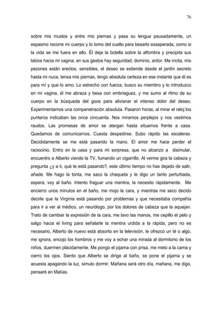 76



sobre mis muslos y entre mis piernas y pasa su lengua pausadamente, un
espasmo recorre mi cuerpo y lo tomo del cuello para besarlo exasperada, como si
la vida se me fuera en ello. Él deja la botella sobre la alfombra y precipita sus
labios hacia mi vagina, en sus gestos hay seguridad, dominio, ardor. Me incita, mis
pezones están erectos, sensibles, el deseo se extiende desde el jardín secreto
hasta mi nuca, tensa mis piernas, tengo absoluta certeza en ese instante que él es
para mí y que lo amo. Lo estrecho con fuerza, busco su miembro y lo introduzco
en mi vagina, él me abraza y besa con embriaguez, y me sumo al ritmo de su
cuerpo en la búsqueda del goce para alivianar el intenso dolor del deseo.
Experimentamos una compenetración absoluta. Pasaron horas, al mirar el reloj los
punteros indicaban las once cincuenta. Nos miramos perplejos y nos vestimos
raudos. Las promesas de amor se alargan hasta situarnos frente a casa.
Quedamos de comunicarnos. Cuesta despedirse. Subo rápido las escaleras.
Decididamente se me está pasando la mano. El amor me hace perder el
raciocinio. Entro en la casa y para mi sorpresa, que no alcanzo a disimular,
encuentro a Alberto viendo la TV, fumando un cigarrillo. Al verme gira la cabeza y
pregunta ¿y a ti, qué te está pasando?, este último tiempo no has dejado de salir,
añade. Me hago la tonta, me saco la chaqueta y le digo un tanto perturbada,
espera, voy al baño. Intento fraguar una mentira, la necesito rápidamente. Me
encierro unos minutos en el baño, me mojo la cara, y mientras me seco decido
decirle que la Virginia está pasando por problemas y que necesitaba compañía
para ir a ver al médico, un neurólogo, por los dolores de cabeza que la aquejan.
Trato de cambiar la expresión de la cara, me lavo las manos, me cepillo el pelo y
salgo hacia el living para señalarle la mentira urdida a la rápida, pero no es
necesario, Alberto de nuevo está absorto en la televisión, le ofrezco un té o algo,
me ignora, encojo los hombros y me voy a echar una mirada al dormitorio de los
niños, duermen plácidamente. Me pongo el pijama con prisa, me meto a la cama y
cierro los ojos. Siento que Alberto se dirige al baño, se pone el pijama y se
acuesta apagando la luz, simulo dormir. Mañana será otro día, mañana, me digo,
pensaré en Matías.
 