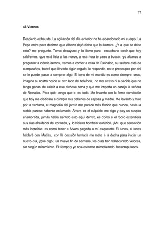 77



48 Viernes


Despierto exhausta. La agitación del día anterior no ha abandonado mi cuerpo. La
Pepa entra para decirme que Alberto dejó dicho que lo llamara. ¿Y a qué se debe
esto? me pregunto. Tomo desayuno y lo llamo para escucharlo decir que hoy
saldremos, que esté lista a las nueve, a esa hora te paso a buscar, yo alcanzo a
preguntar a dónde iremos, vamos a comer a casa de Reinaldo, su señora está de
cumpleaños, habrá que llevarle algún regalo, le respondo, no te preocupes por ahí
se le puede pasar a comprar algo. El tono de mi marido es como siempre, seco,
imagino su rostro hosco al otro lado del teléfono, no me atrevo ni a decirle que no
tengo ganas de asistir a esa dichosa cena y que me importa un carajo la señora
de Reinaldo. Para qué, tengo que ir, es todo. Me levanto con la firme convicción
que hoy me dedicaré a cumplir mis deberes de esposa y madre. Me levanto y miro
por la ventana, el magnolio del jardín me parece más florido que nunca, hasta la
niebla parece haberse esfumado, Álvaro es el culpable me digo y doy un suspiro
enamorada, jamás había sentido esto aquí dentro, es como si el rocío extendiera
sus alas alrededor del corazón, y lo hiciera bombear eufórico. ¡Ah!, que sensación
más increíble, es como tener a Álvaro pegado a mí esqueleto. El lunes, el lunes
hablaré con Matías, con la decisión tomada me meto a la ducha para iniciar un
nuevo día, ¡qué digo!, un nuevo fin de semana, los días han transcurrido veloces,
sin ningún miramiento. El tiempo y yo nos estamos mimetizando. Inescrupulosos.
 