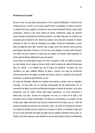 78



49 Viernes en la tarde


No es mi día, no solo debo acompañar a Tito a casa de Reinaldo. A Camilo se le
rompió el buzo, un tirón o una caída, quedó hecho un desastre. Lo llevo a comprar
un polerón de buzo urgente, el lunes de nuevo tiene educación física y para variar
evaluación. Vamos a las cinco treinta al centro, finalmente, luego de recorrer
varias tiendas encontramos el dichoso polerón, una talla más pero no importa, así
le queda para el próximo año. Muevo la cabeza, sino estuviera cesante no habría
pensado en ello. Un dejo de amargura me asalta. Volvemos acelerados a casa,
debo arreglarme para salir. Camilo sale a jugar como día viernes, tiene permiso
para llegar más tarde, el Nico va al cine con unos amigos. La casa está tranquila,
me meto a la tina a darme un baño que me relaje, lo necesito, debo preparar mi
ánimo para la latosa celebración que me espera.
A las nueve en punto llega el ogro, me mira, me pide un café, se mete a la ducha,
se viste rápido, de un trago se toma el café y abre la puerta de calle al tiempo que
dice ya, vamos y la imbécil que soy lo sigue sin palabras. Al pasar por una
confitería, sin decir palabra Alberto se baja y compra una caja de bombones
enorme para llevar de regalo, el poder del dinero, pienso, ni siquiera me preguntó
el parecer, no debería asombrarme, ya no.
En casa de Reinaldo, Alberto se muestra muy atento y cortés, casi un caballero
conmigo, no hay caso con él, siempre preocupado de las apariencias. En un
momento me alejo y el primo de Reinaldo empieza a tirarme el anzuelo, yo lo evito
pensando, qué se habrá creído este tipejo asqueroso, su cara rechoncha y
blancucha, sus ojos bizcos me repugnan, me voy a un lado de la sala y me
encuentro con la mujer de Reinaldo, me ofrece un combinado y yo acepto, me da
la lata, pero debo reconocer que la que no tiene ánimo de nada, soy yo. Trato de
parecer simpática la escucho con atención y ella, de quien no recuerdo el nombre
me explica lo terrible que es cumplir los cincuenta y tantos, yo amable le digo que
no se le nota obviando las patas de gallo que le cuelgan alrededor de los ojos, si,
insiste, pero todo gracias a que desde los quince años utilizo cremas, la hidratante
 