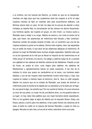 79



y la nutritiva, son tan buenas las Etienne, yo insisto en que se ve estupenda,
mientras me digo para qué nos cuidaremos tanto las mujeres si al fin al cabo
nuestros maridos se fijan en nosotras sólo para encontrarnos defectos. Las
féminas somos todo un caso. Al rato me deja con la excusa de atender a otros
invitados yo asiento feliz, la conversación de las cremas me aburre ferozmente.
Los hombres aparte, las mujeres en grupo, en otro rincón. La música suena y
Reinaldo saca a bailar a su mujer, Alberto se acerca y me invita al centro de la
sala, qué hacer, las apariencias de matrimonio bien llevado y feliz continúan.
Hacemos cambio de parejas durante el baile, con un sombrero que una de las
mujeres empieza a poner en la cabeza. Somos más mujeres, claro, las separadas
hoy en están de moda, ni que decir de las solteronas alérgicas al matrimonio. Al
parecer la mujer de Reinaldo tiene muchas amigas separadas. Significa esto que
no es tan ignorante de lo mal que se llevan la mayoría de los matrimonios en el
Chile actual. El sombrero me aburre, me obliga a zafarme luego de él, a ponerlo
con agilidad en las cabezas de distintos colores de las bailadoras. Pasado un par
de horas, se acaba el circo, unos tragos para celebrar, las palabras de
felicitaciones y agradecimientos típicas en estas ocasiones. A las tres de la
mañana lo único que quiero es zambullirme en la cama. Los hombres están
bebidos y una de las mujeres está trasmitiendo mucho entre hipos y risas, dos
mujeres la rodean e intentan tapar el bochorno, otra le lleva un café cargado,
Alberto me susurra que es la cuñada de Reinaldo, que acaba de terminar su
matrimonio pues el marido la ha dejado por su secretaria y le ha dado por el trago.
Es una pena le digo, me extraña que Tito me cuente la historia, él nunca reconoce
un error de sus pares. La mujer me da una lástima atroz, no me gustaría estar en
su lugar, no hay nada más patético que una mujer borracha dando espectáculo.
Pero sí me gustaría dejar al agrio de Alberto por el exquisito Álvaro. Estoy una
fresca, pienso y sonrío para mis adentros. A las cuatro treinta nos retiramos de la
casa, el baile ha vuelto en la casona del famoso Reinaldo y queda en todo su
apogeo. Mis pies no dan más y el rey de la noche, está ebrio como una cuba.
 