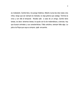 8



es molestarlo. Camilo llora, me pongo histérica. Alberto nunca les dice nada a los
niños, tengo que ser siempre la malvada, la vieja gritona que castiga. Termina la
once y con ella el temporal. Nicolás sale a casa de un amigo, Camilo tiene
tareas, es decir, tenemos tareas, le ayudo con la de matemáticas y ciencias, hay
que buscar animales y sus características. Falta cartulina, siempre falta algo. Le
pido a la Pepa que vaya a comprar, ojalá encuentre.
 
