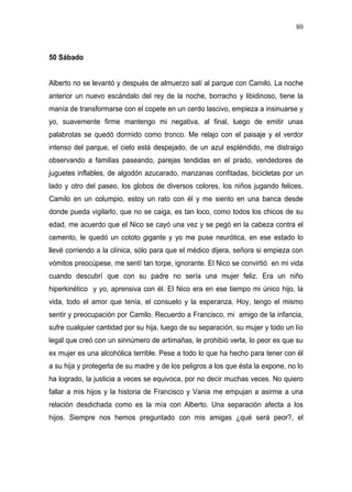 80



50 Sábado


Alberto no se levantó y después de almuerzo salí al parque con Camilo. La noche
anterior un nuevo escándalo del rey de la noche, borracho y libidinoso, tiene la
manía de transformarse con el copete en un cerdo lascivo, empieza a insinuarse y
yo, suavemente firme mantengo mi negativa, al final, luego de emitir unas
palabrotas se quedó dormido como tronco. Me relajo con el paisaje y el verdor
intenso del parque, el cielo está despejado, de un azul espléndido, me distraigo
observando a familias paseando, parejas tendidas en el prado, vendedores de
juguetes inflables, de algodón azucarado, manzanas confitadas, bicicletas por un
lado y otro del paseo, los globos de diversos colores, los niños jugando felices,
Camilo en un columpio, estoy un rato con él y me siento en una banca desde
donde pueda vigilarlo, que no se caiga, es tan loco, como todos los chicos de su
edad, me acuerdo que el Nico se cayó una vez y se pegó en la cabeza contra el
cemento, le quedó un cototo gigante y yo me puse neurótica, en ese estado lo
llevé corriendo a la clínica, sólo para que el médico dijera, señora si empieza con
vómitos preocúpese, me sentí tan torpe, ignorante. El Nico se convirtió en mi vida
cuando descubrí que con su padre no sería una mujer feliz. Era un niño
hiperkinético y yo, aprensiva con él. El Nico era en ese tiempo mi único hijo, la
vida, todo el amor que tenía, el consuelo y la esperanza. Hoy, tengo el mismo
sentir y preocupación por Camilo. Recuerdo a Francisco, mi amigo de la infancia,
sufre cualquier cantidad por su hija, luego de su separación, su mujer y todo un lío
legal que creó con un sinnúmero de artimañas, le prohibió verla, lo peor es que su
ex mujer es una alcohólica terrible. Pese a todo lo que ha hecho para tener con él
a su hija y protegerla de su madre y de los peligros a los que ésta la expone, no lo
ha logrado, la justicia a veces se equivoca, por no decir muchas veces. No quiero
fallar a mis hijos y la historia de Francisco y Vania me empujan a asirme a una
relación desdichada como es la mía con Alberto. Una separación afecta a los
hijos. Siempre nos hemos preguntado con mis amigas ¿qué será peor?, el
 