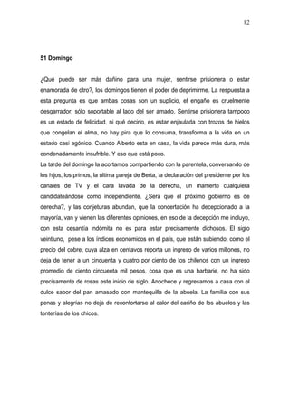 82




51 Domingo


¿Qué puede ser más dañino para una mujer, sentirse prisionera o estar
enamorada de otro?, los domingos tienen el poder de deprimirme. La respuesta a
esta pregunta es que ambas cosas son un suplicio, el engaño es cruelmente
desgarrador, sólo soportable al lado del ser amado. Sentirse prisionera tampoco
es un estado de felicidad, ni qué decirlo, es estar enjaulada con trozos de hielos
que congelan el alma, no hay pira que lo consuma, transforma a la vida en un
estado casi agónico. Cuando Alberto esta en casa, la vida parece más dura, más
condenadamente insufrible. Y eso que está poco.
La tarde del domingo la acortamos compartiendo con la parentela, conversando de
los hijos, los primos, la última pareja de Berta, la declaración del presidente por los
canales de TV y el cara lavada de la derecha, un mamerto cualquiera
candidateándose como independiente. ¿Será que el próximo gobierno es de
derecha?, y las conjeturas abundan, que la concertación ha decepcionado a la
mayoría, van y vienen las diferentes opiniones, en eso de la decepción me incluyo,
con esta cesantía indómita no es para estar precisamente dichosos. El siglo
veintiuno, pese a los índices económicos en el país, que están subiendo, como el
precio del cobre, cuya alza en centavos reporta un ingreso de varios millones, no
deja de tener a un cincuenta y cuatro por ciento de los chilenos con un ingreso
promedio de ciento cincuenta mil pesos, cosa que es una barbarie, no ha sido
precisamente de rosas este inicio de siglo. Anochece y regresamos a casa con el
dulce sabor del pan amasado con mantequilla de la abuela. La familia con sus
penas y alegrías no deja de reconfortarse al calor del cariño de los abuelos y las
tonterías de los chicos.
 