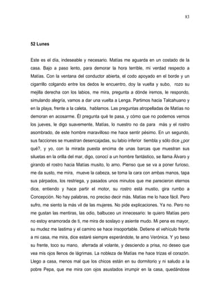 83




52 Lunes


Este es el día, indeseable y necesario. Matías me aguarda en un costado de la
casa. Bajo a paso lento, para demorar la hora terrible, mi verdad respecto a
Matías. Con la ventana del conductor abierta, el codo apoyado en el borde y un
cigarrillo colgando entre los dedos le encuentro, doy la vuelta y subo, rozo su
mejilla derecha con los labios, me mira, pregunta a dónde iremos, le respondo,
simulando alegría, vamos a dar una vuelta a Lenga. Partimos hacia Talcahuano y
en la playa, frente a la caleta, hablamos. Las preguntas atropelladas de Matías no
demoran en acosarme. Él pregunta qué te pasa, y cómo que no podemos vernos
los jueves, le digo suavemente, Matías, lo nuestro no da para más y el rostro
asombrado, de este hombre maravilloso me hace sentir pésimo. En un segundo,
sus facciones se muestran desencajadas, su labio inferior tiembla y sólo dice ¿por
qué?, y yo, con la mirada puesta encima de unas barcas que muestran sus
siluetas en la orilla del mar, digo, conocí a un hombre fantástico, se llama Álvaro y
girando el rostro hacia Matías musito, lo amo. Pienso que se va a poner furioso,
me da susto, me mira, mueve la cabeza, se toma la cara con ambas manos, tapa
sus párpados, los restriega, y pasados unos minutos que me parecieron eternos
dice, entiendo y hace partir el motor, su rostro está mustio, gira rumbo a
Concepción. No hay palabras, no preciso decir más. Matías me lo hace fácil. Pero
sufro, me siento la más vil de las mujeres. No pide explicaciones. Ya no. Pero no
me gustan las mentiras, las odio, balbuceo un innecesario: te quiero Matías pero
no estoy enamorada de ti, me mira de soslayo y asiente mudo. Mi pena es mayor,
su mudez me lastima y el camino se hace insoportable. Detiene el vehículo frente
a mi casa, me mira, dice estaré siempre esperándote, te amo Verónica. Y yo beso
su frente, toco su mano, aferrada al volante, y desciendo a prisa, no deseo que
vea mis ojos llenos de lágrimas. La nobleza de Matías me hace trizas el corazón.
Llego a casa, menos mal que los chicos están en su dormitorio y ni saludo a la
pobre Pepa, que me mira con ojos asustados irrumpir en la casa, quedándose
 