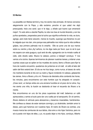 85



53 Martes


La pesadilla con Matías terminó y hoy me siento más animada. Al menos converso
alegremente con la Pepa, y ella exclama ¡anoche sí que usted me dejó
preocupada, traía una cara!, que ni le digo, y añade qué bueno que amaneció
mejor!. Yo solo atino a decirle Pepiña, la vida nos trae al mundo llorando y con los
puños apretados, preparados para la lucha que significa enfrentar la vida, es dura,
agrego, pero todo tiene solución, menos la muerte, supongo que lloramos no por
la nalgada que nos dan, sino porque esa palmadita nos indica que la vida conlleva
golpes, esa primera palmada nos lo enseña. Ella se pone una de sus manos
sobre su vientre y dice ¡Ay! señora, no me diga nada por favor, que no sé lo que
me espera con esta guagua y qué será de ella, agregando con la mirada vuelta al
cielo, sólo diosito sabe. Muevo la cabeza ¡vamos a trabajar! concluyo. Y nos
vamos a la cocina. Apenas terminamos de planear nuestras tareas y ordenar unas
cuantas cosas que se apilan en los muebles de cocina, llamo a Álvaro para fijar la
hora de nuestro encuentro, quedamos de juntarnos en el mall, el café al lado del
salón del libro estará bien. El día se me hizo largo, como nunca, el deseo de verlo
me mantiene durante el día con su rostro y figura rondando mi cabeza, golpeando
las sienes. Amo a Álvaro y él a mí. Parezco de dieciséis años contando las horas,
los minutos, para encontrarme con este hombre que ha atrapado mi corazón.
¡Cosa rara!, un tiempo atrás era una anciana hundida en el pozo de la rutina, hoy
me siento una niña, la ilusión se desborda al traer el recuerdo de Álvaro a la
mente.
Nos encontramos en uno de los pisos superiores del mall, bebemos un café
apresurados y vamos al auto para dar una vuelta por el aeropuerto. En el camino,
Álvaro detiene el vehículo para abrazarnos y besarnos insaciables, hambrientos.
Me confiesa su deseo de estar siempre conmigo y yo diciéndole, también amor lo
deseo, pero qué haremos con nuestros hijos. El rostro de Álvaro se contrae, una
mueca marca las comisuras de sus labios, dice amo a mis hijas Verónica, pero no
sé si pueda vivir lejos de ellas, y yo, no puedo dejar a mis hijos, concluyo, Alberto
 