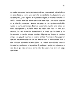 86



me hará un escándalo, por no decirle que dudo que me conceda la nulidad, Álvaro
me atrae hacia su cuerpo y me estrecha, en voz bajita dice, buscaremos una
solución juntos, yo con lágrimas de impotencia le digo sí, lo haremos, démonos un
tiempo, así será, pero debo decirte que no creo poder dejar a mis niñitas, balbuceo
un te entiendo, esperemos y veamos qué pasa, no nos martiricemos dándole
vueltas al asunto, es lo mejor. Estamos apasionados, nuestro amor estalla en
besos desesperados y nuestras manos se buscan con ansia. El amor que
sentimos nos hace indefensos ante el mundo, el mundo que nos rodea se ha
transformado en nuestro principal enemigo. Sabemos que ninguno de nuestros
amigos nos apoyará, ni pensar en nuestras familias. Tenemos mucho que perder
con este loco sentimiento que nos une. Nos envuelve la incertidumbre. Pese a
ello, gozamos plenamente el estar juntos. Al instante abandonamos nuestros
temores, los introducimos en la guantera. Sin pudores ni tapujos nos entregamos a
este deseo que nos sorprende en la mitad de nuestra vida como un fuego
consumidor.
 