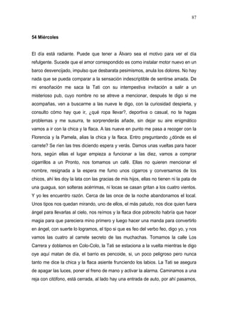 87



54 Miércoles


El día está radiante. Puede que tener a Álvaro sea el motivo para ver el día
refulgente. Sucede que el amor correspondido es como instalar motor nuevo en un
barco desvencijado, impulso que desbarata pesimismos, anula los dolores. No hay
nada que se pueda comparar a la sensación indescriptible de sentirse amada. De
mi ensoñación me saca la Tati con su intempestiva invitación a salir a un
misterioso pub, cuyo nombre no se atreve a mencionar, después te digo si me
acompañas, ven a buscarme a las nueve le digo, con la curiosidad despierta, y
consulto cómo hay que ir, ¿qué ropa llevar?, deportiva o casual, no te hagas
problemas y me susurra, te sorprenderás añade, sin dejar su aire enigmático
vamos a ir con la chica y la flaca. A las nueve en punto me pasa a recoger con la
Florencia y la Pamela, alias la chica y la flaca. Entro preguntando ¿dónde es el
carrete? Se ríen las tres diciendo espera y verás. Damos unas vueltas para hacer
hora, según ellas el lugar empieza a funcionar a las diez, vamos a comprar
cigarrillos a un Pronto, nos tomamos un café. Ellas no quieren mencionar el
nombre, resignada a la espera me fumo unos cigarros y conversamos de los
chicos, ahí les doy la lata con las gracias de mis hijos, ellas no tienen ni la pata de
una guagua, son solteras acérrimas, ni locas se casan gritan a los cuatro vientos.
Y yo les encuentro razón. Cerca de las once de la noche abandonamos el local.
Unos tipos nos quedan mirando, uno de ellos, el más patudo, nos dice quien fuera
ángel para llevarlas al cielo, nos reímos y la flaca dice pobrecito habría que hacer
magia para que pareciera mino primero y luego hacer una manda para convertirlo
en ángel, con suerte lo logramos, el tipo si que es feo del verbo feo, digo yo, y nos
vamos las cuatro al carrete secreto de las muchachas. Tomamos la calle Los
Carrera y doblamos en Colo-Colo, la Tati se estaciona a la vuelta mientras le digo
oye aquí matan de día, el barrio es pencoide, si, un poco peligroso pero nunca
tanto me dice la chica y la flaca asiente frunciendo los labios. La Tati se asegura
de apagar las luces, poner el freno de mano y activar la alarma. Caminamos a una
reja con citófono, está cerrada, al lado hay una entrada de auto, por ahí pasamos,
 