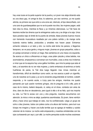 88



hay unas luces en la parte superior de la puerta y un joven nos ataja diciendo esta
es una disco gay, mi amiga le dice, lo sabemos, por eso venimos, yo me quedo
atónita, es primera vez que entro a una zona así, disimulo, el tipo desconfiado, con
una cara de guardaespaldas que no se la puede nos dice, las mujeres pagan, está
bien dice la chica, mientras la flaca y yo miramos silenciosas. La Tati hace de
tesorera recibe los dineros que le entregamos cada una y se dirige a la caja. Unos
tipos parados bajo el dintel de la puerta de entrada, léase jóvenes buenos mozos
con tremenda musculatura resaltada por una polera ceñida y de manga corta
luciendo rostros bellos, producidos y amables nos hacen pasar. Entramos
echando vistazos a un lado y otro. La noche está lenta me parece, o llegamos
temprano, se ve poca gente y ninguna mujer, jóvenes en grupo pequeños, solos o
en pareja conversan o toman un trago. Nos sentamos en una mesa a la izquierda.
Se acerca un chico a ofrecernos un trago, unas piden piscola y otras bebida, nos
acomodamos, empezamos a conversar con murmullos, unas a otras nos invitamos
a mirar que en la esquina hay unos gallos horribles, que mira la pareja que esta al
lado, y el asombro de no ver más mujeres, y cierto embarazo al sentirnos un tanto
huérfanas de pares, la Tati dice luego llegarán mas minas mientras un
transformista, difícil de identificar como varón, se nos acerca a pedir un cigarrillo,
una de nosotras se lo pasa y yo se lo enciendo preguntándole el nombre, Lisbeth
responde, y ríe cuando acota, o Lizzy para los amigos, mientras me quedo
pensando por qué usarán nombres gringos, otra le pregunta si él o ella, para el
caso da lo mismo, bailará después, sí, estoy en el show, contesta con aires de
diva, claro de diva en decadencia, pero igual si ella o él es feliz, qué nos importa
su vida. La Tati lo acosa con una y otra pregunta, nosotras escuchamos con
atención, la mina o mino se aleja; quedamos asombradas. Es joven, tiene veintiún
años y hace cinco que trabaja en esto, nos ha confidenciado. Llega un grupo de
ocho o diez jóvenes, todos con polera corta a la altura del hombro, para lucir sus
bíceps me imagino y hacen una bulla terrible que se agrega al metálico y subido
volumen de la música. La noche está empezando y nosotras entretenidas con los
ojos curioseando por aquí y por allá. La noche penquista oculta muchas sorpresas
 