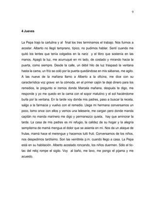9




4 Jueves


La Pepa trajo la cartulina y al final los tres terminamos el trabajo. Nos fuimos a
acostar. Alberto no llegó temprano, típico, no pudimos hablar. Sentí cuando me
quitó los lentes que tenía colgados en la nariz y el libro que sostenía en las
manos. Apagó la luz, me acurruqué en mi lado, de costado y mirando hacia la
puerta, como siempre. Desde la calle, un débil hilo de luz traspasó la ventana
hasta la cama, un frío se coló por la puerta quedándose en mis sábanas, me agito.
A las nueve de la mañana llamo a Alberto a la oficina, me dice con su
característica voz grave: en la cómoda, en el primer cajón te dejé dinero para los
remedios, le pregunto si iremos donde Marcela mañana, después te digo, me
responde y yo me quedo en la cama con el sopor matutino y el sol haciéndome
burla por la ventana. En la tarde voy donde mis padres, paso a buscar la receta,
salgo a la farmacia y vuelvo con el remedio. Llega mi hermana conversamos un
poco, tomo once con ellos y vemos una teleserie, me cargan pero donde manda
capitán no manda marinero me digo y permanezco quieta, hay que aminorar la
tarde. La casa de mis padres es mi refugio, la calidez de su hogar y la alegría
sempiterna de mamá mengua el dolor que se asienta en mí. Nos da un ataque de
frutas, mamá hace el merengue y hacemos tutti fruti. Conversamos de los niños,
nos despedimos tardísimo. Son las veintitrés p.m. cuando llego a casa. La Pepa
está en su habitación. Alberto acostado roncando, los niños duermen. Sólo el tic-
tac del reloj rompe el sigilo. Voy al baño, me lavo, me pongo el pijama y me
acuesto.
 