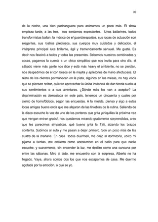 90



de la noche, una bien pachanguera para animarnos un poco más. El show
empieza tarde, a las tres, nos sentamos expectantes. Unos bailarines, todos
transformistas bailan, la música de el guardaespaldas, sus ropas de actuación son
elegantes, sus rostros preciosos, sus cuerpos muy cuidados y delicados, el
intérprete principal luce brillante, ágil y tremendamente sensual. Me gustó. Es
decir nos fascinó a todos y todas las presentes. Bebemos nuestros combinados y
cocas, pagamos la cuenta a un chico simpático que nos invita para otro día, el
sábado viene más gente nos dice y está más heavy el ambiente, no se pierdan,
nos despedimos de él con besos en la mejilla y apretones de mano afectuosos. El
resto de los clientes permanecen en la pista, algunos en las mesas, no hay visos
que se piensen retirar, quieren aprovechar la única instancia de dar rienda suelta a
sus sentimientos o a sus aventuras. ¿Dónde más los van a aceptar? La
discriminación es demasiada en este país, tenemos un cincuenta y cuatro por
ciento de homofóbicos, según las encuestas. A la mierda, pienso y sigo a estas
locas amigas buena onda que me alejaron de las tinieblas de la rutina. Saliendo de
la disco escucho la voz de uno de los porteros que grita ¡chiquillas la próxima vez
que vengan entran gratis!, nos quedamos mirando gratamente sorprendidas, creo
que les parecimos simpáticas, qué bueno grita la Tati, alzando los brazos
contenta. Subimos al auto y me pasan a dejar primero. Son un poco más de las
cuatro de la mañana. En casa todos duermen, me dirijo al dormitorio, ubico mi
pijama a tientas, me encierro como acostumbro en el baño para que nadie
escuche, y suavemente, sin encender la luz, me deslizo como una cuncuna por
entre las sábanas. Miro al lado, me encuentro con la sorpresa, Alberto no ha
llegado. Vaya, ahora somos dos los que nos escapamos de casa. Me duermo
agotada por la emoción, o qué se yo.
 