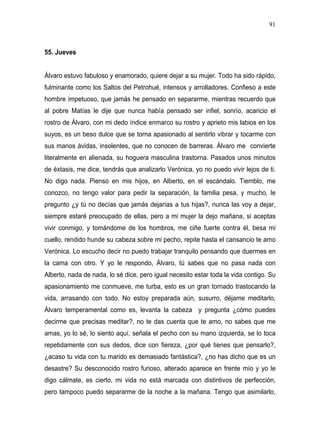 91



55. Jueves


Álvaro estuvo fabuloso y enamorado, quiere dejar a su mujer. Todo ha sido rápido,
fulminante como los Saltos del Petrohué, intensos y arrolladores. Confieso a este
hombre impetuoso, que jamás he pensado en separarme, mientras recuerdo que
al pobre Matías le dije que nunca había pensado ser infiel, sonrío, acaricio el
rostro de Álvaro, con mi dedo índice enmarco su rostro y aprieto mis labios en los
suyos, es un beso dulce que se torna apasionado al sentirlo vibrar y tocarme con
sus manos ávidas, insolentes, que no conocen de barreras. Álvaro me convierte
literalmente en alienada, su hoguera masculina trastorna. Pasados unos minutos
de éxtasis, me dice, tendrás que analizarlo Verónica, yo no puedo vivir lejos de ti.
No digo nada. Pienso en mis hijos, en Alberto, en el escándalo. Tiemblo, me
conozco, no tengo valor para pedir la separación, la familia pesa, y mucho, le
pregunto ¿y tú no decías que jamás dejarías a tus hijas?, nunca las voy a dejar,
siempre estaré preocupado de ellas, pero a mi mujer la dejo mañana, si aceptas
vivir conmigo, y tomándome de los hombros, me ciñe fuerte contra él, besa mi
cuello, rendido hunde su cabeza sobre mi pecho, repite hasta el cansancio te amo
Verónica. Lo escucho decir no puedo trabajar tranquilo pensando que duermes en
la cama con otro. Y yo le respondo, Álvaro, tú sabes que no pasa nada con
Alberto, nada de nada, lo sé dice, pero igual necesito estar toda la vida contigo. Su
apasionamiento me conmueve, me turba, esto es un gran tornado trastocando la
vida, arrasando con todo. No estoy preparada aún, susurro, déjame meditarlo,
Álvaro temperamental como es, levanta la cabeza y pregunta ¿cómo puedes
decirme que precisas meditar?, no te das cuenta que te amo, no sabes que me
amas, yo lo sé, lo siento aquí, señala el pecho con su mano izquierda, se lo toca
repetidamente con sus dedos, dice con fiereza, ¿por qué tienes que pensarlo?,
¿acaso tu vida con tu marido es demasiado fantástica?, ¿no has dicho que es un
desastre? Su desconocido rostro furioso, alterado aparece en frente mío y yo le
digo cálmate, es cierto, mi vida no está marcada con distintivos de perfección,
pero tampoco puedo separarme de la noche a la mañana. Tengo que asimilarlo,
 