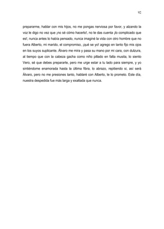 92



prepararme, hablar con mis hijos, no me pongas nerviosa por favor, y alzando la
voz le digo no vez que ¡no sé cómo hacerlo!, no te das cuenta ¡lo complicado que
es!, nunca antes lo había pensado, nunca imaginé la vida con otro hombre que no
fuera Alberto, mi marido, el compromiso, ¡qué se yo! agrego en tanto fijo mis ojos
en los suyos suplicante. Álvaro me mira y pasa su mano por mi cara, con dulzura,
al tiempo que con la cabeza gacha como niño pillado en falta musita, lo siento
Vero, sé que debes prepararte, pero me urge estar a tu lado para siempre, y yo
sintiéndome enamorada hasta la última fibra, lo abrazo, repitiendo si, así será
Álvaro, pero no me presiones tanto, hablaré con Alberto, te lo prometo. Este día,
nuestra despedida fue más larga y exaltada que nunca.
 
