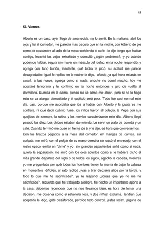 93



56. Viernes


Alberto es un caso, ayer llegó de amanecida, no lo sentí. En la mañana, abrí los
ojos y fui al comedor, me pareció mas oscuro que en la noche, con Alberto de pie
como de costumbre al lado de la mesa sorbiendo el café , le dije tengo que hablar
contigo, levantó las cejas extrañado y consultó ¿algún problema?, y yo cuándo
podemos hablar, seguía sin mover un músculo del rostro, en la noche respondió, y
agregó con tono burlón, insolente, qué bicho te picó, su actitud me parece
desagradable, igual le replico en la noche te digo, añado ¿a qué hora estarás en
casa?, a las nueve, agrega como si nada, anoche no dormí mucho, hoy me
acostaré temprano y le confirmo en la noche entonces y giro de vuelta al
dormitorio. Sumida en la cama, pienso no sé cómo me atreví, pero si no lo hago
esto se va alargar demasiado y el suplicio será peor. Todo fue casi normal este
día, casi, porque me acordaba que iba a hablar con Alberto y la guata se me
contraía, ni qué decir cuánto fumé, los niños fueron al colegio, la Pepa con sus
quejidos de siempre, la rutina y los nervios caracterizaron este día. Alberto llegó
pasado las diez. Los chicos estaban durmiendo. Le serví un plato de comida y un
café. Cuando terminó me puse en frente de él y le dije, es hora que conversemos.
Con los brazos pegados a la mesa del comedor, en mangas de camisa, sin
corbata, me miró, con el pulgar de su mano derecha se rascó el entrecejo, con el
rostro opaco emitió un “dime” y yo sin grandes aspavientos solté como si nada,
quiero la separación, me miró con los ojos abiertos como si le hubiera dicho el
más grande disparate del siglo o de todos los siglos, agachó la cabeza, mientras
yo me preguntaba por qué todos los hombres tienen la manía de bajar la cabeza
en momentos difíciles, al rato replicó ¿vas a tirar dieciséis años por la borda, y
todo lo que me he sacrificado?, yo le respondí ¿crees que yo no me he
sacrificado?, recuerda que he trabajado siempre, he hecho un importante aporte a
la casa, debemos reconocer que no nos llevamos bien, es hora de tomar una
decisión, me observa como si estuviera loca, y ¡los niños! exclama, tendrán que
aceptarlo le digo, grita desaforado, perdido todo control, ¡estás loca!, ¡alguna de
 