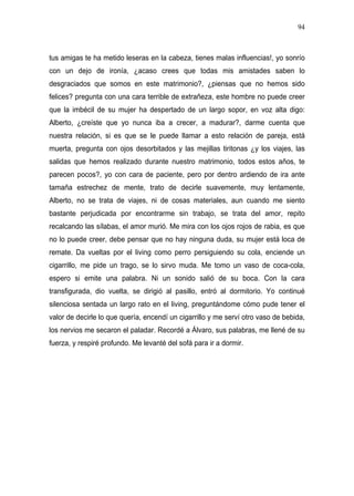 94



tus amigas te ha metido leseras en la cabeza, tienes malas influencias!, yo sonrío
con un dejo de ironía, ¿acaso crees que todas mis amistades saben lo
desgraciados que somos en este matrimonio?, ¿piensas que no hemos sido
felices? pregunta con una cara terrible de extrañeza, este hombre no puede creer
que la imbécil de su mujer ha despertado de un largo sopor, en voz alta digo:
Alberto, ¿creíste que yo nunca iba a crecer, a madurar?, darme cuenta que
nuestra relación, si es que se le puede llamar a esto relación de pareja, está
muerta, pregunta con ojos desorbitados y las mejillas tiritonas ¿y los viajes, las
salidas que hemos realizado durante nuestro matrimonio, todos estos años, te
parecen pocos?, yo con cara de paciente, pero por dentro ardiendo de ira ante
tamaña estrechez de mente, trato de decirle suavemente, muy lentamente,
Alberto, no se trata de viajes, ni de cosas materiales, aun cuando me siento
bastante perjudicada por encontrarme sin trabajo, se trata del amor, repito
recalcando las sílabas, el amor murió. Me mira con los ojos rojos de rabia, es que
no lo puede creer, debe pensar que no hay ninguna duda, su mujer está loca de
remate. Da vueltas por el living como perro persiguiendo su cola, enciende un
cigarrillo, me pide un trago, se lo sirvo muda. Me tomo un vaso de coca-cola,
espero si emite una palabra. Ni un sonido salió de su boca. Con la cara
transfigurada, dio vuelta, se dirigió al pasillo, entró al dormitorio. Yo continué
silenciosa sentada un largo rato en el living, preguntándome cómo pude tener el
valor de decirle lo que quería, encendí un cigarrillo y me serví otro vaso de bebida,
los nervios me secaron el paladar. Recordé a Álvaro, sus palabras, me llené de su
fuerza, y respiré profundo. Me levanté del sofá para ir a dormir.
 