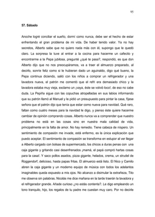 95



57. Sábado


Anoche logré conciliar el sueño, dormí como nunca, debe ser el hecho de estar
enfrentando el gran problema de mi vida. De haber tenido valor. Ya no hay
secretos, Alberto sabe que no quiero nada más con él, supongo que le quedó
claro. La sorpresa la tuve al entrar a la cocina para hacerme un cafecito y
encontrarme a la Pepa jubilosa, pregunté ¿qué te pasa?, respondió, es que don
Alberto dijo que no nos preocupáramos, va a traer el almuerzo preparado, al
decirlo, sonríe feliz como si le hubieran dado un aguinaldo, digo qué bueno, la
Pepa continua diciendo, salió con los niños a comprar un refrigerador y una
lavadora nueva, el patrón me comentó que el refri era demasiado chico y la
lavadora estaba muy vieja, exclamo un ¡vaya, éste se volvió loco!, de eso no cabe
duda. La Pepiña sigue con las copuchas atropelladas en sus labios informando
que su patrón llamó al Manuel y le pidió un presupuesto para pintar la casa, fíjese
señora que el patrón dijo que tenía que estar como nueva para navidad. Qué raro,
faltan como cuatro meses para la navidad le digo, y pienso éste quiere hacerme
cambiar de opinión comprando cosas. Alberto nunca va a comprender que nuestro
problema no está en las cosas sino en nuestra mala calidad de vida,
principalmente en la falta de amor. No hay remedio. Tiene cabeza de níspero. Un
sentimiento de compasión me invade, está enfermo, es la única explicación que
puedo aceptar. El sentimiento de compasión se transforma en estupor al ver llegar
a Alberto cargado con bolsas de supermercado, los chicos a duras penas con una
caja gigante y gritando casi desenfrenados ¡mamá, el papá compró hartas cosas
para la casa!. Y saco pollos asados, pizza gigante, helados, crema, un strudel de
Roggendorf, delicioso, hasta papas fritas. El almuerzo está listo. El Nico y Camilo
abren la caja gigante y un moderno equipo de música con todos los adelantos
imaginables queda expuesto a mis ojos. No alcanzo a disimular la extrañeza, Tito
me observa sin palabras. Nicolás me dice mañana en la tarde traerán la lavadora y
el refrigerador grande. Añade curioso ¿no estás contenta?. Le digo empleando un
tono tranquilo, hijo, los regalos de tu padre me cuestan muy caro. Por no decirle
 