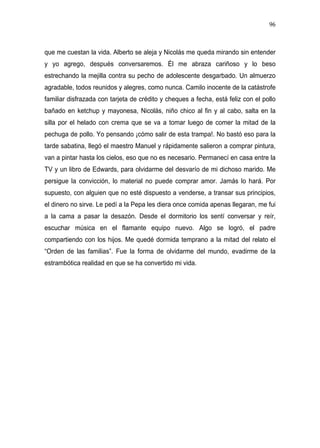 96



que me cuestan la vida. Alberto se aleja y Nicolás me queda mirando sin entender
y yo agrego, después conversaremos. Él me abraza cariñoso y lo beso
estrechando la mejilla contra su pecho de adolescente desgarbado. Un almuerzo
agradable, todos reunidos y alegres, como nunca. Camilo inocente de la catástrofe
familiar disfrazada con tarjeta de crédito y cheques a fecha, está feliz con el pollo
bañado en ketchup y mayonesa, Nicolás, niño chico al fin y al cabo, salta en la
silla por el helado con crema que se va a tomar luego de comer la mitad de la
pechuga de pollo. Yo pensando ¡cómo salir de esta trampa!. No bastó eso para la
tarde sabatina, llegó el maestro Manuel y rápidamente salieron a comprar pintura,
van a pintar hasta los cielos, eso que no es necesario. Permanecí en casa entre la
TV y un libro de Edwards, para olvidarme del desvarío de mi dichoso marido. Me
persigue la convicción, lo material no puede comprar amor. Jamás lo hará. Por
supuesto, con alguien que no esté dispuesto a venderse, a transar sus principios,
el dinero no sirve. Le pedí a la Pepa les diera once comida apenas llegaran, me fui
a la cama a pasar la desazón. Desde el dormitorio los sentí conversar y reír,
escuchar música en el flamante equipo nuevo. Algo se logró, el padre
compartiendo con los hijos. Me quedé dormida temprano a la mitad del relato el
“Orden de las familias”. Fue la forma de olvidarme del mundo, evadirme de la
estrambótica realidad en que se ha convertido mi vida.
 