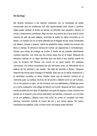 97



58. Domingo


Me levanto temprano a las labores cotidianas con la necesidad de poder
comprender que los problemas son sólo oportunidades para crecer y cambiar.
Ojalá pueda cambiar la forma de pensar al enfrentar esta situación, disolver el
rencor y disponerme a perdonar. Algo me dice muy dentro de mi que será la única
manera de salir de este callejón, encontrar la salida en plena concordia es mi
deseo. La mañana se vio un tanto alterada por la llegada de las cosas compradas
por Alberto. Limpiar y ordenar, retirar los artefactos viejos, instalar los nuevos nos
llevó un tiempo. El almuerzo transcurrió normal, sin agitaciones ni contratiempos.
Parece que ondas de sosiego se cruzan a través de las paredes alimentando
nuestros espíritus. Los niños son los únicos reyes hoy en el hogar. Después de
almuerzo salimos en un largo recorrido que nos llevó a ese querido pueblo de
Lota, el encanto del Parque nos sumió en un gozo quieto. Sin palabras
caminamos, los chicos encantados por las hermosas aves, yo disfrutando de la
belleza de los jardines y los prados.. No dejé de recordar a Álvaro. Tampoco
deseché las armas para conseguir la libertad. Sólo que ya no había impaciencia y
la serenidad inundaba mi alma. Estaba cierta que la solución vendría en el
momento justo. La certeza me hizo ver de pronto a Alberto como un ser humano.
Ya no me parecía un ogro. Un ser humano, con sus debilidades y fortalezas como
yo o como cualquiera. Una ráfaga de afecto me inundó, después de todo, seguiría
siendo el padre de mis hijos. El atardecer nos guió de regreso a casa, hicimos una
parada en el trayecto y los chicos disfrutaron de bebidas y sándwich, yo me tomé
un té con galletas y Alberto como niño chico se comió un completo con harto
ketchup, fumamos mirando el ocaso del sol y sus ramas rojizas. No fueron
necesarias las palabras. Esto, lo tomo como una tregua antes del final.
 