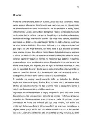 98



59. Lunes


Álvaro me llamó temprano, lanzó un eufórico, ¡tengo algo que contarte! La noticia
es que se puso a buscar un departamento para vivir juntos, con tus hijos agregó y
me emocioné como una tonta. Un te amo se me escapó desde el alma y replicó
yo te amo más. Los ojos se inundaron de lágrimas y colgué temblorosa el auricular
no sin antes decirle mañana nos vemos. Arreglé algunos detalles en la cocina y
dejándole el encargo a la Pepa de atender los niños como siempre, recalcando
que vigilara sus deberes, me preparé para ir donde mis padres, les voy contar que
me voy a separar de Alberto. Al contrario de lo que podría imaginarse la Verónica
que surgió, fue una mujer tranquila, que tenía claro lo que deseaba. El cambio
había ocurrido en unos días, el amor hace milagros. Sobretodo empezar amarse a
sí misma. La convicción de que no estamos en este planeta para contentar a otras
personas o para vivir según sus normas, me hace creer que podemos realizarnos,
expresar el amor en su sentido más profundo. Cuando abandone esta tierra no me
llevaré a mis amigos, ni a mi pareja, ni a mis hijos, ni las cosas materiales, lo único
será mi capacidad de amar. Siento que en estos momentos estoy luchando por
salvar mi capacidad de amar. Sino doy este paso seré una fracasada y eso no lo
puedo permitir. Basta de sentir lástima, basta de la autocompasión.
El mediodía me pareció asombrosamente bello, se extienden los árboles,
empiezan a poblarse de hojas y florcitas. Raro, no había mirado las flores de estos
árboles. Es producto del amor, me digo y camino hacia la casa paterna donde el
notición que llevo causará imprevisibles reacciones.
Mi padre se encuentra sentado en el largo y antiguo sofá, junto a él, varios diarios
desparramados, lee unas páginas y comenta las noticias, yo le hago preguntas
respecto a las últimas novedades y nos ponemos a charlar. Mi padre es un gran
conversador. Mi madre dice mientras pela ágil unos tomates, ¡qué bueno que
viniste hija!, tu hermana llegará. Mi hermana Betty es una mujer marcada por la
religión, parece que ya escribí eso, nunca la he entendido mucho, a decir verdad,
casi nada. La conversación la inicia ella, preguntando que hay de nuevo, su rostro
 
