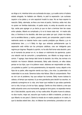 99



se dirige a mi, mientras toma una cucharada de sopa, y yo suelto como si hubiera
estado ahogada, he hablado con Alberto, le pedí la separación. Las cucharas
cayeron a los platos y un aire sepulcral invadió la casa. No se hace esperar la
reacción, Betty, alarmada, se lleva una mano al pecho, Verónica, estás mal, dios
no quiere ver familias destruidas, mi padre acota, no estoy de acuerdo con eso
hija, vacila para agregar un ya decía yo que no iban a terminar bien las cosas
entre ustedes, Alberto es complicado y tú no lo haces nada mal, mi madre sólo
dice, si Verónica lo ha decidido, ella tiene que saber por qué. Limpio mis labios
con la servilleta blanca, y replico, gracias mamá, por comprender, papá lo siento
realmente siento no haberte hecho caso cuando predijiste que Alberto y yo no
andaríamos bien, y a ti Betty te digo que entiendo perfectamente que la
separación está reñida con los principios católicos, creo ser inteligente para
regirme por dogmas. Respeto tu opinión, no ha sido fácil tomar esta decisión, pero
es el momento de pensar en mi, no deseo un matrimonio de apariencia, quiero
una relación real de comunión y compañerismo, con Alberto no tengo nada en
común. Y agrego, hace tiempo debí tomar la decisión, los niños, las normas o la
tradición me hicieron dilatarla demasiado, Betty salta diciendo, en ellos debes
pensar en tus hijos, que ni te pidieron nacer, debieras ser responsable con ellos,
¡no quitarles su padre!. La miro pacientemente y le respondo: nunca, alejaré a mis
hijos de su padre, ellos seguirán siendo sus hijos, y los míos. La paternidad o la
maternidad no se anula. Seremos todos más felices. Ellos lo comprenderán. Peor
es vivir con el problema, hay que extirpar los tumores. Betty mueve dudosa la
cabeza, al tiempo que expresa, tú ya eres grandecita para decidir tus asuntos, no
pretendo sumergirme en tu vida, sino hacer que medites lo que estas queriendo
con tu vida, la tuya y la de tus hijos, agrega, Camilo es chico todavía y creo que
estás actuando como una inconsciente, agrega en tono grave, no esperaba menos
de ti. Está decidido, apunto seria, no hay vuelta atrás. Mi padre mueve la cabeza,
no dice mucho, mejor así, escucho que musita un débil e insistente, ya decía yo
que Alberto no era para ti. Siento la mirada de mi madre posada en mi rostro, lo
que tú decidas estará bien, dice, no faltaran los comentarios, pronostica con cara
 
