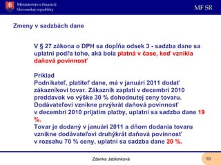 Zmeny v sadzbách dane V § 27 zákona o DPH sa dopĺňa odsek 3 - sadzba dane sa uplatní podľa toho, aká bola  platná v čase, keď vznikla daňová povinnosť Príklad Podnikateľ, platiteľ dane, má v januári 2011 dodať zákazníkovi tovar. Zákazník zaplatí v decembri 2010 preddavok vo výške 30 % dohodnutej ceny tovaru. Dodávateľovi vznikne prvýkrát daňová povinnosť v decembri 2010 prijatím platby, uplatní sa sadzba dane  19 %.  Tovar je dodaný v januári 2011 a dňom dodania tovaru vznikne dodávateľovi druhýkrát daňová povinnosť v rozsahu 70 % ceny, uplatní sa sadzba dane  20 %. Zdenka Jablonková 