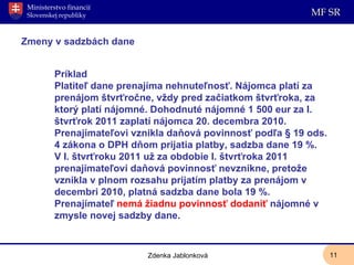 Zmeny v sadzbách dane Príklad Platiteľ dane prenajíma nehnuteľnosť. Nájomca platí za prenájom štvrťročne, vždy pred začiatkom štvrťroka, za ktorý platí nájomné. Dohodnuté nájomné 1 500 eur za I. štvrťrok 2011 zaplatí nájomca 20. decembra 2010.  Prenajímateľovi vznikla daňová povinnosť podľa § 19 ods. 4 zákona o DPH dňom prijatia platby, sadzba dane 19 %.  V I. štvrťroku 2011 už za obdobie I. štvrťroka 2011 prenajímateľovi daňová povinnosť nevznikne, pretože vznikla v plnom rozsahu prijatím platby za prenájom v decembri 2010, platná sadzba dane bola 19 %.  Prenajímateľ  nemá žiadnu povinnosť dodaniť  nájomné v zmysle novej sadzby dane. Zdenka Jablonková 