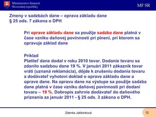 Zmeny v sadzbách dane – oprava základu dane § 25 ods. 7 zákona o DPH Pri  oprave základu dane  sa použije  sadzba dane  platná v čase vzniku daňovej povinnosti pri plnení, pri ktorom sa opravuje základ dane Príklad Platiteľ dane dodal v roku 2010 tovar. Dodanie tovaru sa zdanilo sadzbou dane 19 %. V januári 2011 zákazník tovar vráti (uznaná reklamácia), dôjde k zrušeniu dodania tovaru a dodávateľ vyhotoví doklad o oprave základu dane a oprave dane. Na opravu dane na výstupe sa použije sadzba dane platná v čase vzniku daňovej povinnosti pri dodaní tovaru –  19 %.  Dobropis zahrnie dodávateľ do daňového priznania za január 2011 - § 25 ods. 3 zákona o DPH. Zdenka Jablonková 