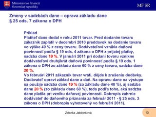 Zmeny v sadzbách dane – oprava základu dane § 25 ods. 7 zákona o DPH Príklad Platiteľ dane dodal v roku 2011 tovar. Pred dodaním tovaru zákazník zaplatil v decembri 2010 preddavok na dodanie tovaru vo výške 40 % z ceny tovaru. Dodávateľovi vznikla daňová povinnosť podľa § 19 ods. 4 zákona o DPH z prijatej platby, sadzba dane  19 % . V januári 2011 pri dodaní tovaru vznikne dodávateľovi druhýkrát daňová povinnosť podľa § 19 ods. 1 zákona o DPH zo základu dane 60 % z ceny tovaru, sadzba dane  20 % . Vo februári 2011 zákazník tovar vráti, dôjde k zrušeniu dodávky. Dodávateľ opraví základ dane a daň. Na opravu dane na výstupe sa použije sadzba dane  19 %  (zo základu dane 40 %), aj sadzba dane  20 %  (zo základu dane 60 %), teda podľa toho, aká sadzba dane platila pri vzniku daňovej povinnosti.   Dobropis zahrnie dodávateľ do daňového priznania za február 2011 - § 25 ods. 3 zákona o DPH (dobropis vyhotovený vo februári 2011). Zdenka Jablonková 