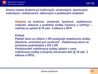 Zmena miesta dodania pri kultúrnych, umeleckých, športových, vedeckých, vzdelávacích, zábavných a podobných službách  Vstupné  na kultúrne, umelecké, športové, vzdelávacie, vedecké, zábavné a podobné služby (výstavy a veľtrhy) – naďalej sa uplatní § 16 ods. 3 zákona o DPH Príklad Platiteľ dane so sídlom v SR poskytuje vzdelávacie služby (školenia, semináre) pre verejnosť . Vzdelávacej akcie sa zúčastnia podnikatelia z ČR a SR.  Poskytovateľ vzdelávacej služby uplatní v cene vzdelávacej služby (vstupné) slovenskú daň (§ 16 ods. 3 zákona o DPH). Zdenka Jablonková 
