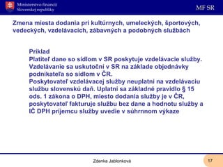 Zmena miesta dodania pri kultúrnych, umeleckých, športových, vedeckých, vzdelávacích, zábavných a podobných službách  Príklad Platiteľ dane so sídlom v SR poskytuje vzdelávacie služby. Vzdelávanie sa uskutoční v SR na základe objednávky podnikateľa so sídlom v ČR.  Poskytovateľ vzdelávacej služby neuplatní na vzdelávaciu službu slovenskú daň. Uplatní sa základné pravidlo § 15 ods. 1 zákona o DPH, miesto dodania služby je v ČR, poskytovateľ fakturuje službu bez dane a hodnotu služby a IČ DPH príjemcu služby uvedie v súhrnnom výkaze Zdenka Jablonková 