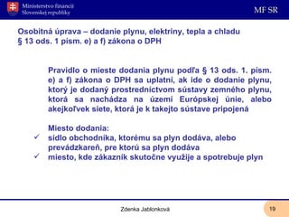 Osobitná úprava – dodanie plynu, elektriny, tepla a chladu § 13 ods. 1 písm. e) a f) zákona o DPH Pravidlo o mieste dodania plynu podľa § 13 ods. 1. písm. e) a f) zákona o DPH sa uplatní, ak ide o dodanie plynu, ktorý je dodaný prostredníctvom sústavy zemného plynu, ktorá sa nachádza na území Európskej únie, alebo akejkoľvek siete, ktorá je k takejto sústave pripojená Miesto dodania: sídlo obchodníka, ktorému sa plyn dodáva, alebo prevádzkareň, pre ktorú sa plyn dodáva miesto, kde zákazník skutočne využije a spotrebuje plyn Zdenka Jablonková 