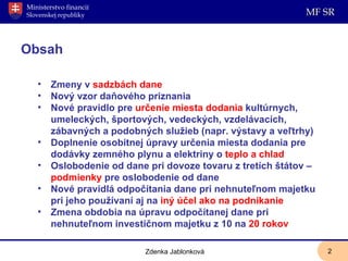 Obsah Zmeny v  sadzbách dane Nový vzor daňového priznania Nové pravidlo pre  určenie miesta dodania  kultúrnych, umeleckých, športových, vedeckých, vzdelávacích, zábavných a podobných služieb (napr. výstavy a veľtrhy) Doplnenie osobitnej úpravy určenia miesta dodania pre dodávky zemného plynu a elektriny o  teplo a chlad Oslobodenie od dane pri dovoze tovaru z tretích štátov –  podmienky  pre oslobodenie od dane Nové pravidlá odpočítania dane pri nehnuteľnom majetku pri jeho používaní aj na  iný účel ako na podnikanie Zmena obdobia na úpravu odpočítanej dane pri nehnuteľnom investičnom majetku z 10 na  20 rokov Zdenka Jablonková 