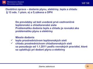 Osobitná úprava – dodanie plynu, elektriny, tepla a chladu  § 13 ods. 1 písm. e) a f) zákona o DPH Do prevádzky už boli uvedené prvé cezhraničné teplárenské a chladiarenské siete Problematika dodania tepla a chladu je rovnaká ako problematika plynu a elektriny Miesto dodania  tepla prostredníctvom teplárenských sietí  chladu prostredníctvom chladiarenských sietí  sa posudzuje od 1.1.2011 podľa rovnakých pravidiel, ktoré sa uplatňujú pri dodaní plynu a elektriny  Zdenka Jablonková 