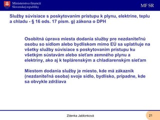 Služby súvisiace s poskytovaním prístupu k plynu, elektrine, teplu a chladu - § 16 ods. 17 písm. g) zákona o DPH Osobitná úprava miesta dodania služby pre nezdaniteľnú osobu so sídlom alebo bydliskom mimo EÚ sa uplatňuje na všetky služby súvisiace s poskytovaním prístupu ku všetkým sústavám alebo sieťam zemného plynu a elektriny, ako aj k teplárenským a chladiarenským sieťam Miestom dodania služby je miesto, kde má zákazník (nezdaniteľná osoba) svoje sídlo, bydlisko, prípadne, kde sa obvykle zdržiava Zdenka Jablonková 